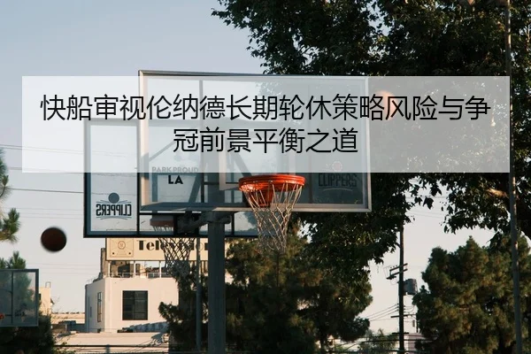 快船审视伦纳德长期轮休策略风险与争冠前景平衡之道
