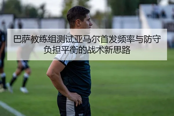 巴萨教练组测试亚马尔首发频率与防守负担平衡的战术新思路