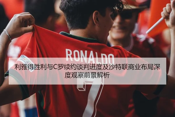 利雅得胜利与C罗续约谈判进度及沙特联商业布局深度观察前景解析